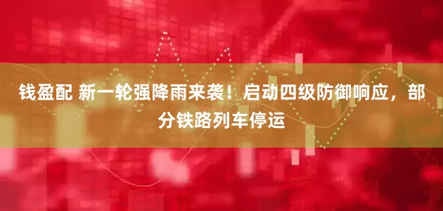 钱盈配 新一轮强降雨来袭！启动四级防御响应，部分铁路列车停运