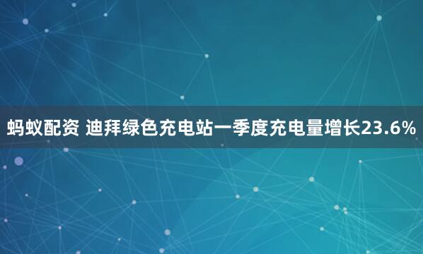 蚂蚁配资 迪拜绿色充电站一季度充电量增长23.6%