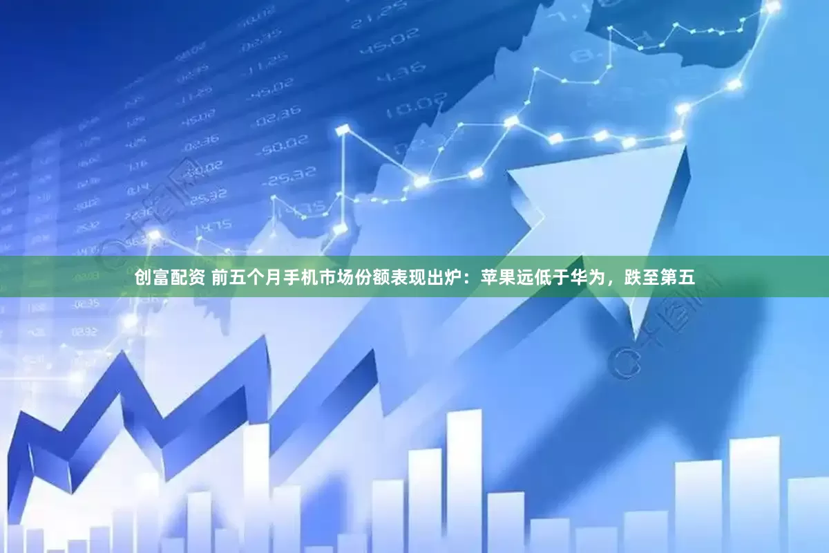创富配资 前五个月手机市场份额表现出炉：苹果远低于华为，跌至第五