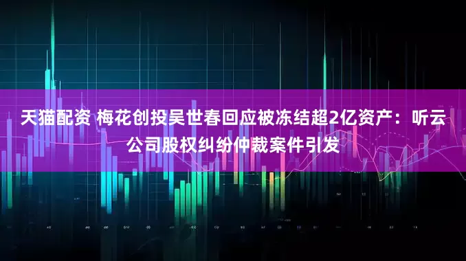 天猫配资 梅花创投吴世春回应被冻结超2亿资产：听云公司股权纠纷仲裁案件引发