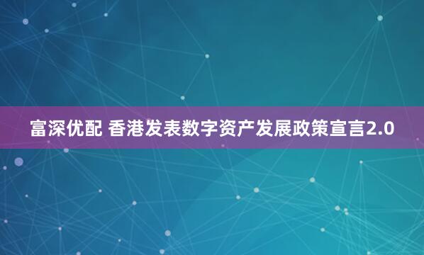 富深优配 香港发表数字资产发展政策宣言2.0