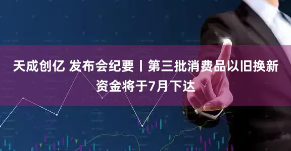 天成创亿 发布会纪要丨第三批消费品以旧换新资金将于7月下达
