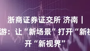 浙商证券证交所 济南｜泉水游：让“新场景”打开“新视界”
