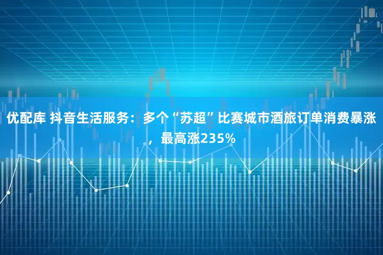 优配库 抖音生活服务：多个“苏超”比赛城市酒旅订单消费暴涨，最高涨235%
