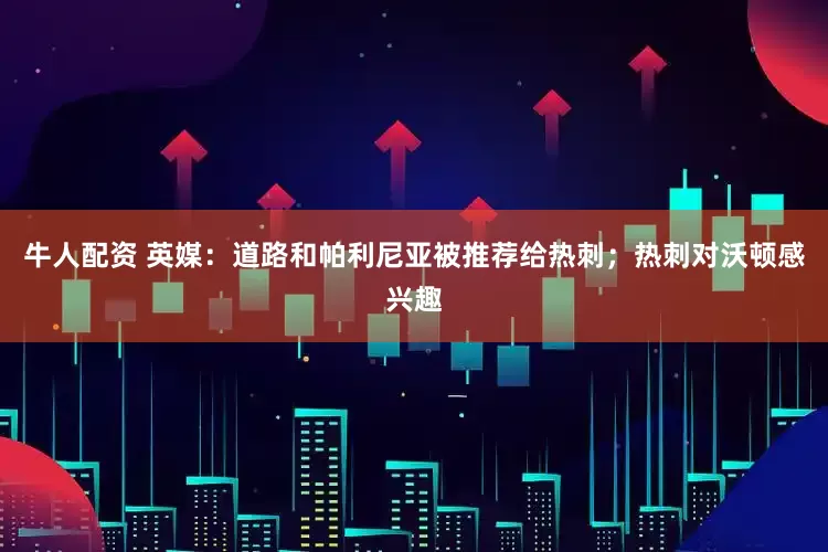 牛人配资 英媒：道路和帕利尼亚被推荐给热刺；热刺对沃顿感兴趣