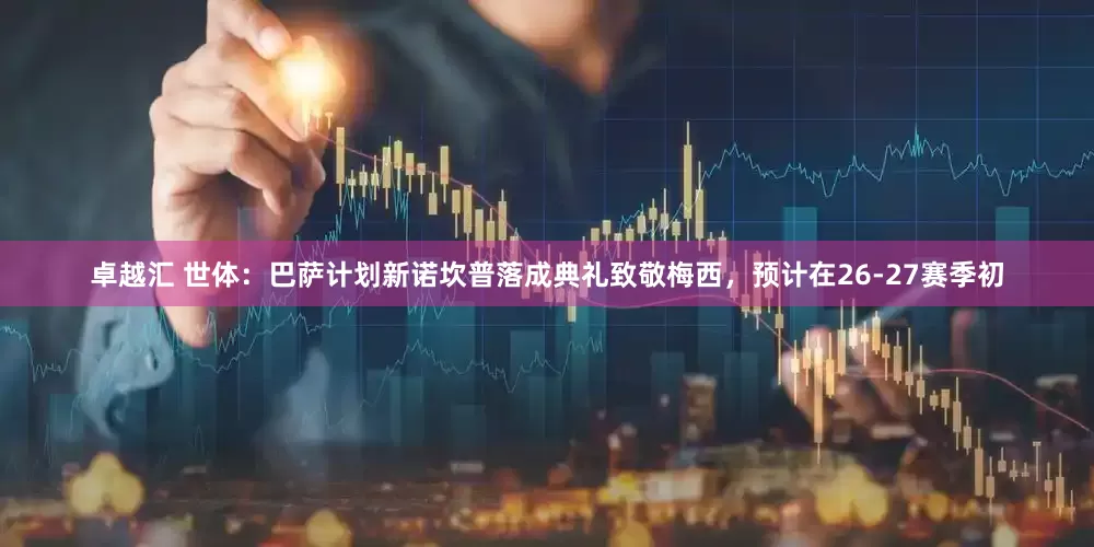 卓越汇 世体：巴萨计划新诺坎普落成典礼致敬梅西，预计在26-27赛季初