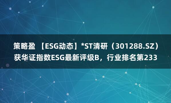 策略盈 【ESG动态】*ST清研（301288.SZ）获华证指数ESG最新评级B，行业排名第233