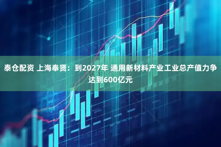 泰仓配资 上海奉贤：到2027年 通用新材料产业工业总产值力争达到600亿元