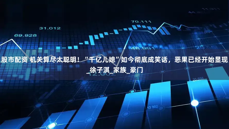 股市配资 机关算尽太聪明！“千亿儿媳”如今彻底成笑话，恶果已经开始显现_徐子淇_家族_豪门