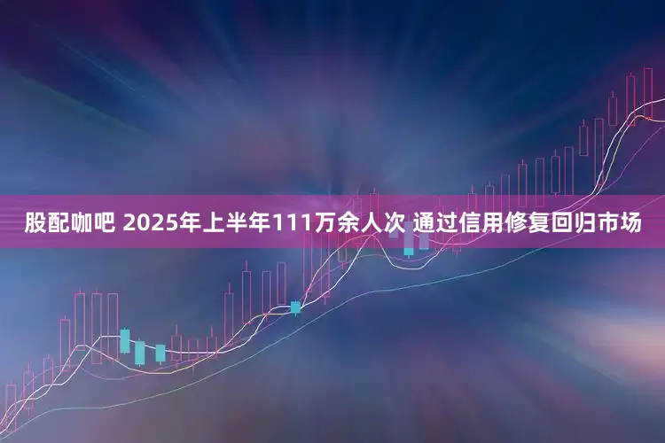 股配咖吧 2025年上半年111万余人次 通过信用修复回归市场