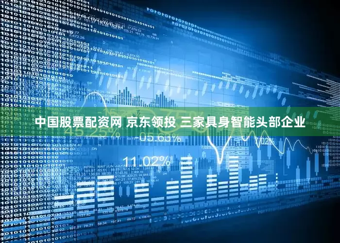 中国股票配资网 京东领投 三家具身智能头部企业