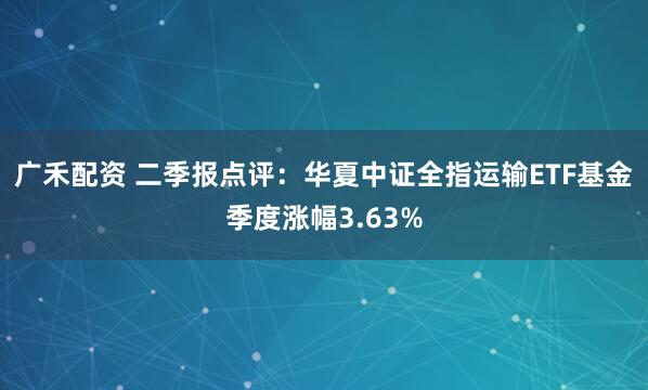 广禾配资 二季报点评：华夏中证全指运输ETF基金季度涨幅3.63%