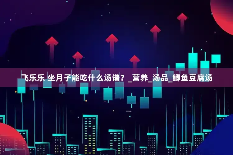 飞乐乐 坐月子能吃什么汤谱？_营养_汤品_鲫鱼豆腐汤