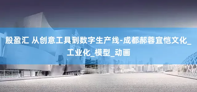 股盈汇 从创意工具到数字生产线-成都郝蓉宜恺文化_工业化_模型_动画