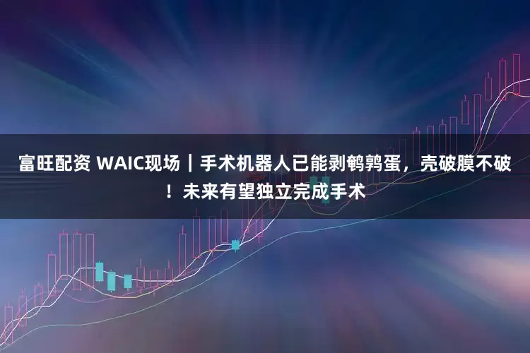 富旺配资 WAIC现场｜手术机器人已能剥鹌鹑蛋，壳破膜不破！未来有望独立完成手术