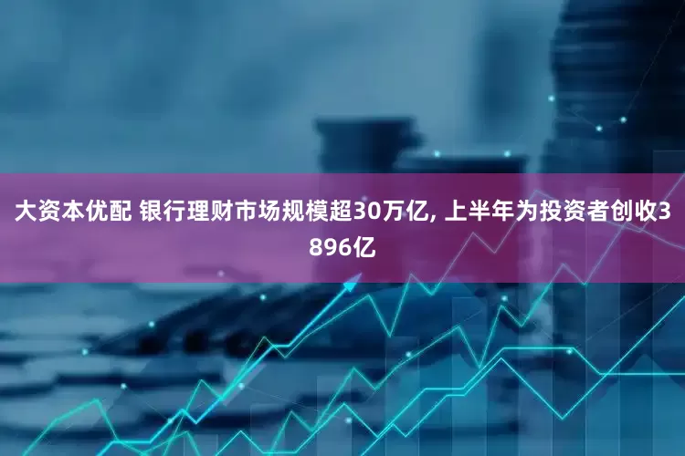 大资本优配 银行理财市场规模超30万亿, 上半年为投资者创收3896亿