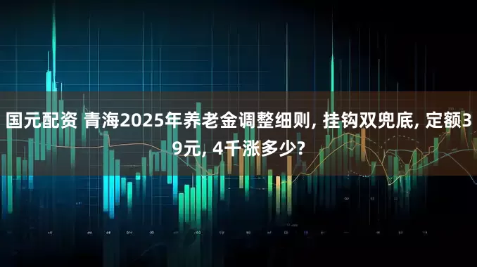 国元配资 青海2025年养老金调整细则, 挂钩双兜底, 定额39元, 4千涨多少?