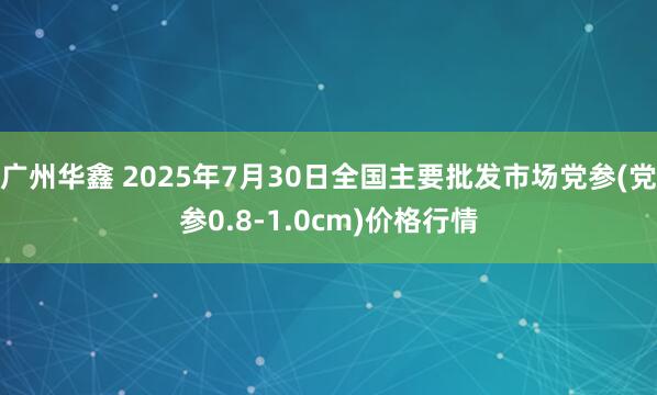 广州华鑫 2025年7月30日全国主要批发市场党参(党参0.8-1.0cm)价格行情