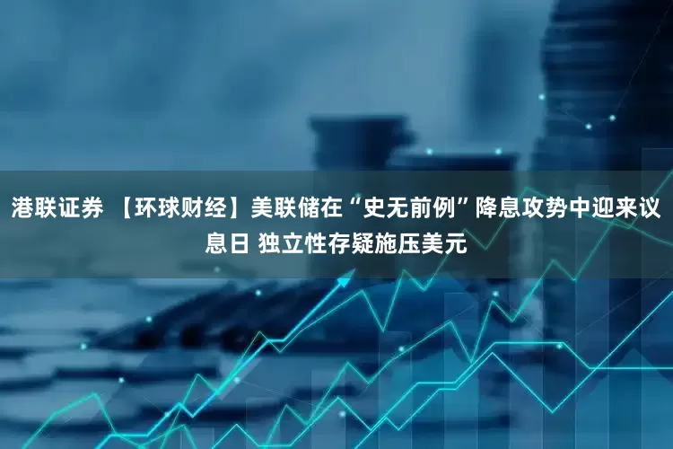 港联证券 【环球财经】美联储在“史无前例”降息攻势中迎来议息日 独立性存疑施压美元