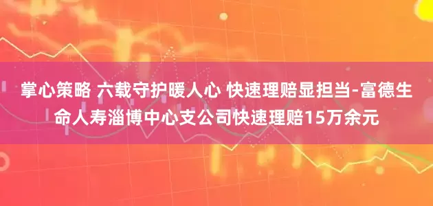 掌心策略 六载守护暖人心 快速理赔显担当-富德生命人寿淄博中心支公司快速理赔15万余元