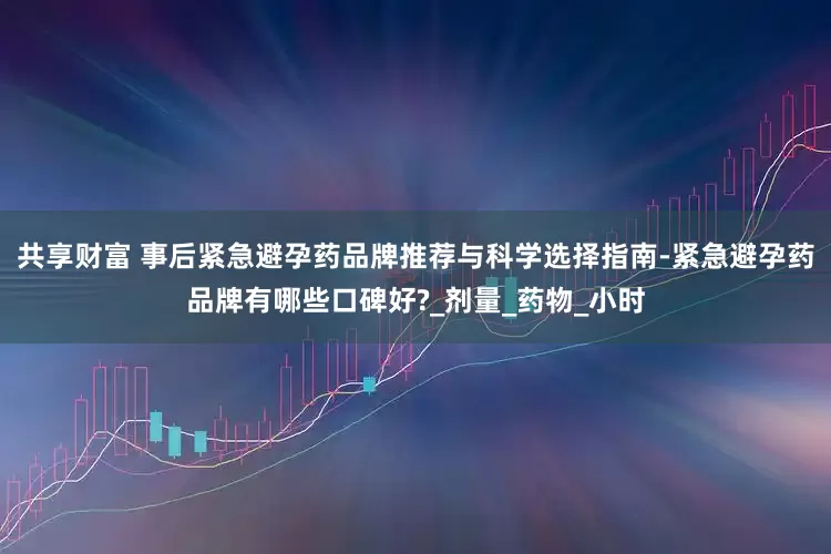 共享财富 事后紧急避孕药品牌推荐与科学选择指南-紧急避孕药品牌有哪些口碑好?_剂量_药物_小时