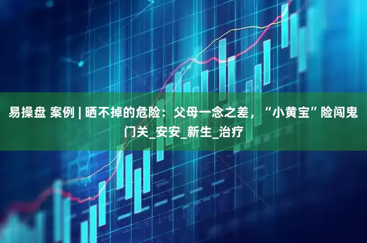 易操盘 案例 | 晒不掉的危险：父母一念之差，“小黄宝”险闯鬼门关_安安_新生_治疗
