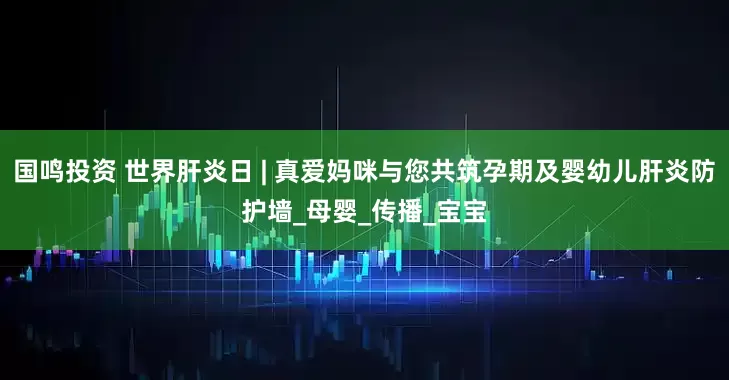 国鸣投资 世界肝炎日 | 真爱妈咪与您共筑孕期及婴幼儿肝炎防护墙_母婴_传播_宝宝