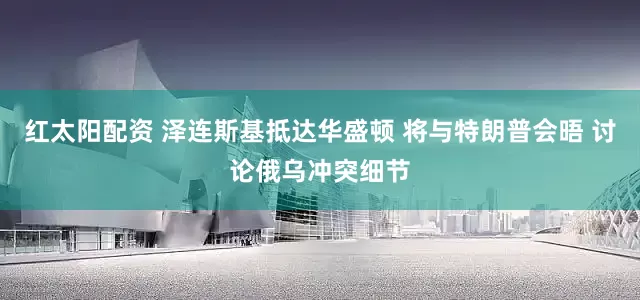 红太阳配资 泽连斯基抵达华盛顿 将与特朗普会晤 讨论俄乌冲突细节