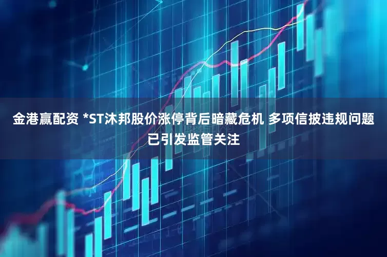 金港赢配资 *ST沐邦股价涨停背后暗藏危机 多项信披违规问题已引发监管关注