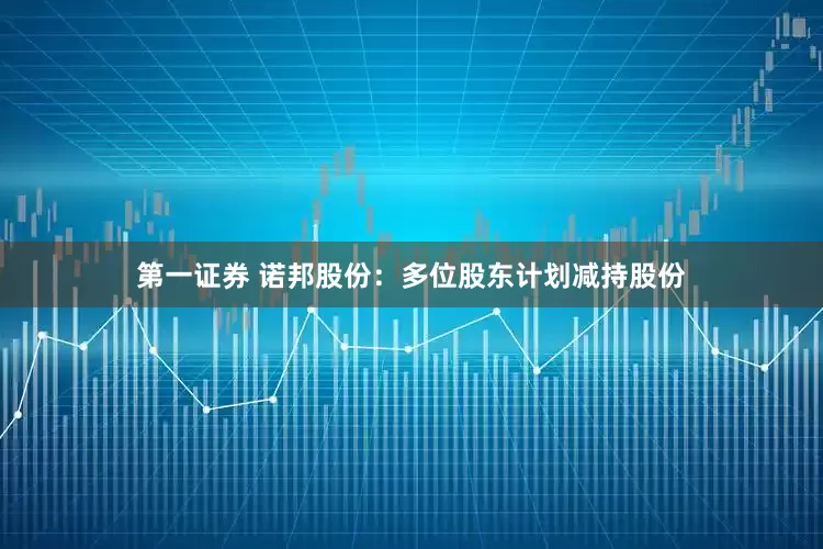 第一证券 诺邦股份：多位股东计划减持股份