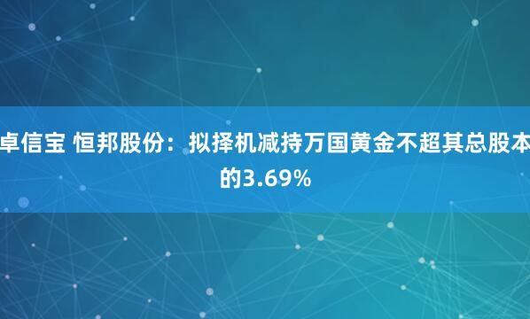 卓信宝 恒邦股份：拟择机减持万国黄金不超其总股本的3.69%