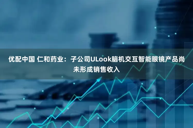 优配中国 仁和药业：子公司ULook脑机交互智能眼镜产品尚未形成销售收入