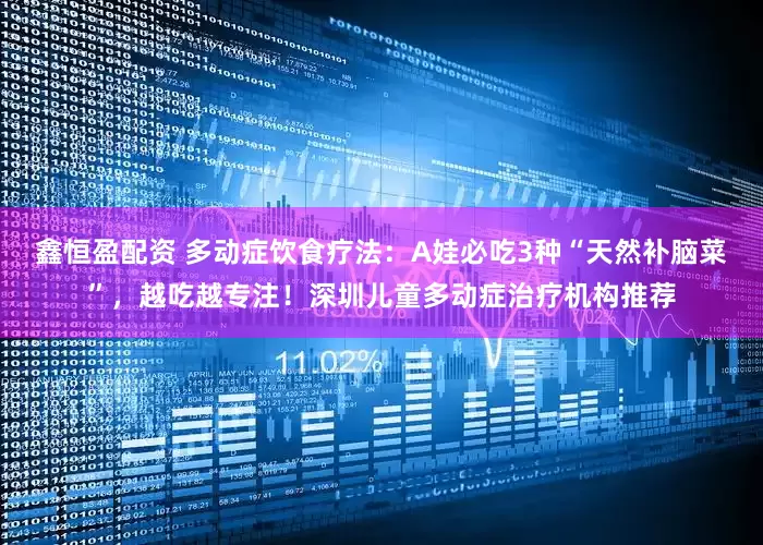 鑫恒盈配资 多动症饮食疗法：A娃必吃3种“天然补脑菜”，越吃越专注！深圳儿童多动症治疗机构推荐