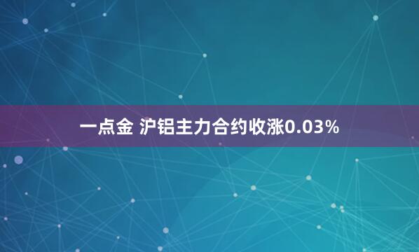 一点金 沪铝主力合约收涨0.03%