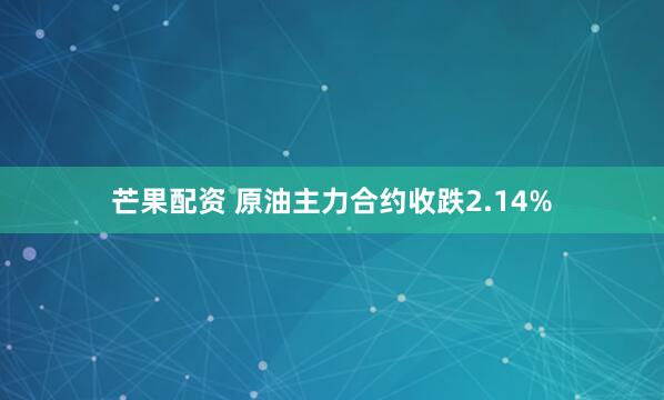 芒果配资 原油主力合约收跌2.14%