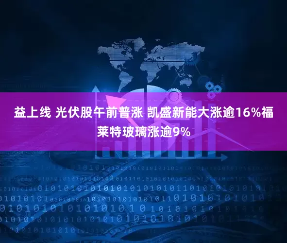 益上线 光伏股午前普涨 凯盛新能大涨逾16%福莱特玻璃涨逾9%
