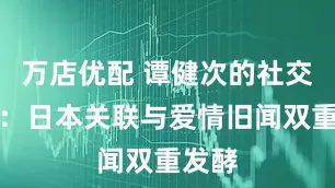 万店优配 谭健次的社交风波：日本关联与爱情旧闻双重发酵