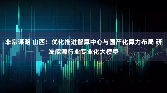 非常谋略 山西：优化推进智算中心与国产化算力布局 研发能源行业专业化大模型