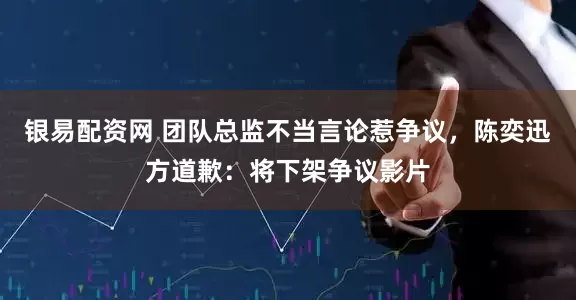 银易配资网 团队总监不当言论惹争议，陈奕迅方道歉：将下架争议影片