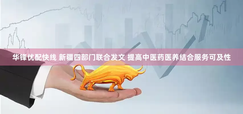 华锋优配快线 新疆四部门联合发文 提高中医药医养结合服务可及性